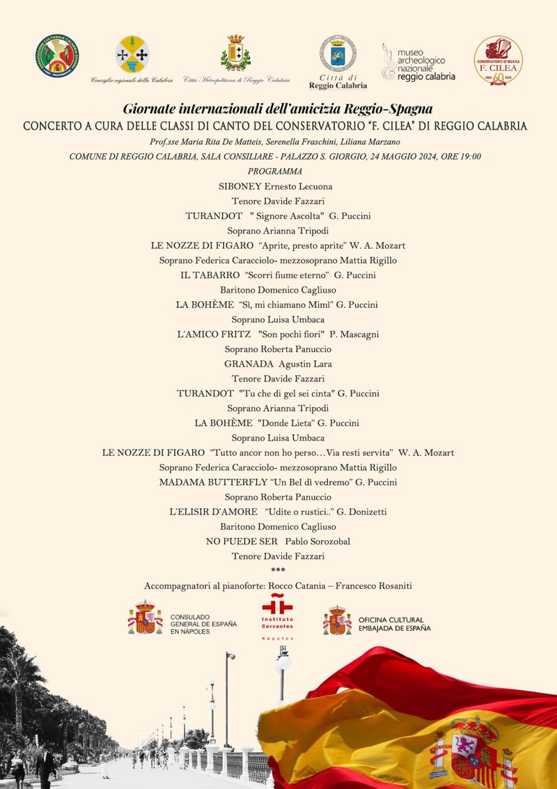 GIORNATE INTERNAZIONALI DELL'AMICIZIA REGGIO-SPAGNA - Concerto a cura delle classi di Canto del Conservatorio “F. Cilea” di Reggio Calabria Prof.sse Maria Rita De Matteis, Serenella Fraschini, Liliana Marzano COMUNE DI REGGIO CALABRIA, SALA CONSILIARE - PALAZZO S. GIORGIO, 24 MAGGIO 2024, ORE 19:00 PROGRAMMA SIBONEY Ernesto Lecuona   Tenore Davide Fazzari TURANDOT   " Signore Ascolta"  G. Puccini Soprano Arianna Tripodi LE NOZZE DI FIGARO  “Aprite, presto aprite” W. A. Mozart Soprano Federica Caracciolo- mezzosoprano Mattia Rigillo IL TABARRO  “Scorri fiume eterno”  G. Puccini Baritono Domenico Cagliuso LA BOHÈME  “Sì, mi chiamano Mimì” G. Puccini  Soprano Luisa Umbaca L’AMICO FRITZ   "Son pochi fiori"  P. Mascagni Soprano Roberta Panuccio GRANADA  Agustin Lara Tenore Davide Fazzari TURANDOT  "Tu che di gel sei cinta" G. Puccini Soprano Arianna Tripodi LA BOHÈME  "Donde Lieta” G. Puccini  Soprano Luisa Umbaca LE NOZZE DI FIGARO  “Tutto ancor non ho perso…Via resti servita”  W. A. Mozart Soprano Federica Caracciolo- mezzosoprano Mattia Rigillo MADAMA BUTTERFLY “Un Bel dì vedremo” G. Puccini Soprano Roberta Panuccio L’ELISIR D’AMORE   “Udite o rustici..” G. Donizetti Baritono Domenico Cagliuso NO PUEDE SER   Pablo Sorozobal Tenore Davide Fazzari *** Accompagnatori al pianoforte: Rocco Catania – Francesco Rosaniti 